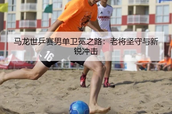 马龙世乒赛男单卫冕之路：老将坚守与新锐冲击