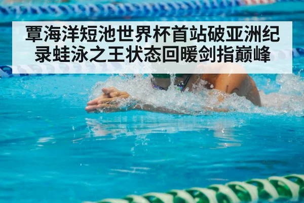 覃海洋短池世界杯首站破亚洲纪录蛙泳之王状态回暖剑指巅峰