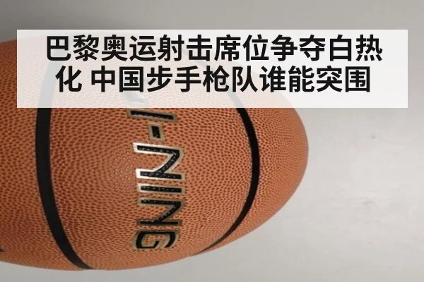 巴黎奥运射击席位争夺白热化 中国步手枪队谁能突围